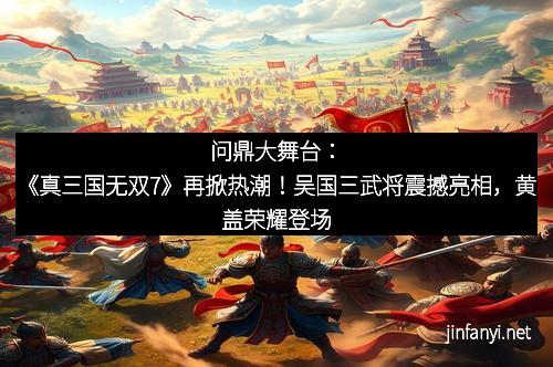 问鼎大舞台：《真三国无双7》再掀热潮！吴国三武将震撼亮相，黄盖荣耀登场